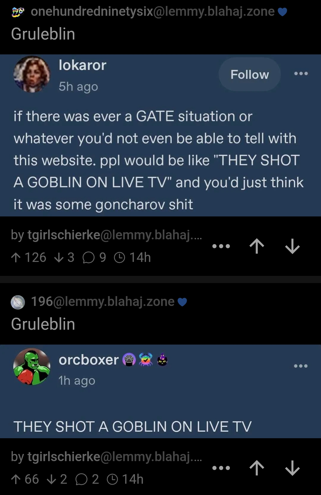 A screenshot of 2 posts to different 196 communities. The first one is a screenshot from Tumblr that reads "if there was ever a GATE situation or whatever you'd not even be able to tell with this website. ppl would be like 'THEY SHOT A GOBLIN ON LIVE TV' and you'd just think it was some goncharov shit".
The second is also a screenshot from Tumblr and reads "THEY SHOT A GOBLIN ON LIVE TV". 