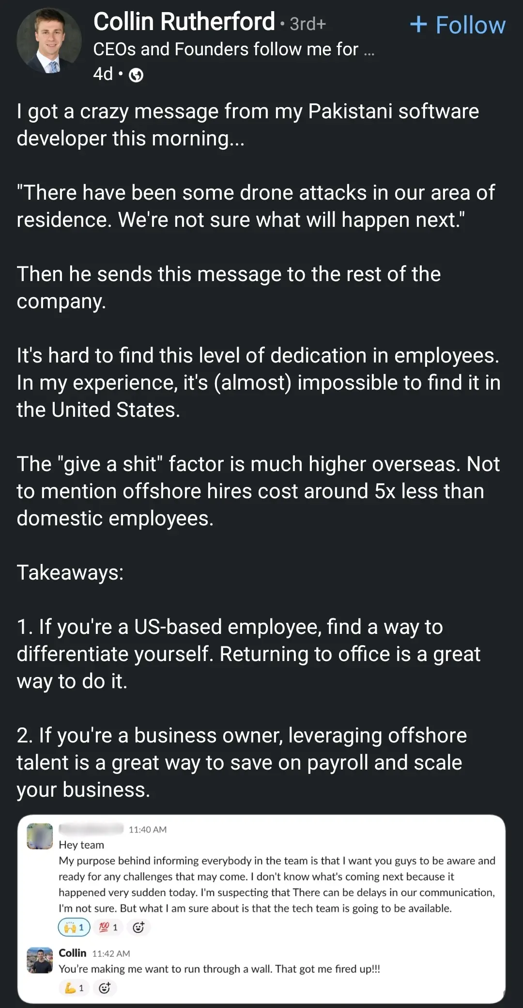 A LinkedIn post by Collin Rutherford, a CEO. The post begins with Rutherford stating he received a message from his "Pakistani software developer this morning..." followed by a direct quote: "There have been some drone attacks in our area of residence. We're not sure what will happen next."

Rutherford then comments on the employee's dedication, contrasting it with his experiences in the United States. He states, "It's hard to find this level of dedication in employees. In my experience, it's (almost) impossible to find it in the United States."

Below the LinkedIn post is a screenshot of Slack messages. The first message is from "Hey team" at 11:40 AM, stating: "My purpose behind informing everybody in the team is that I want you guys to be aware and ready for any challenges that may come. I don't know what's coming next because it happened very sudden today. I'm suspecting that There can be delays in our communication, I'm not sure. But what I am sure about is that the tech team is going to be available." This message includes a thinking face emoji and a thumbs-up emoji.

The second Slack message is from "Collin" at 11:42 AM, replying to the first message: "You're making me want to run through a wall. That got me fired up!!!" This reply includes a flexing arm emoji and a fire emoji.