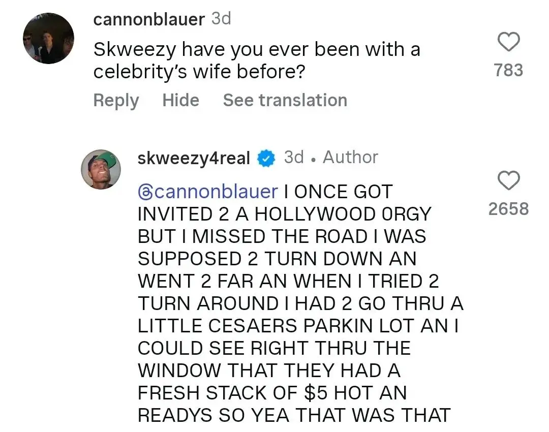 cannonblauer

Skweezy have you ever been with a celebrity's wife before?

skweezy4real

@cannonblauer I ONCE GOT INVITED 2 A HOLLYWOOD ORGY BUT I MISSED THE ROAD I WAS SUPPOSED 2 TURN DOWN AN WENT 2 FAR AN WHEN I TRIED 2 TURN AROUND I HAD 2 GO THRU A LITTLE CESAERS PARKIN LOT AN I COULD SEE RIGHT THRU THE WINDOW THAT THEY HAD A FRESH STACK OF $5 HOT AN READYS SO YEA THAT WAS THAT