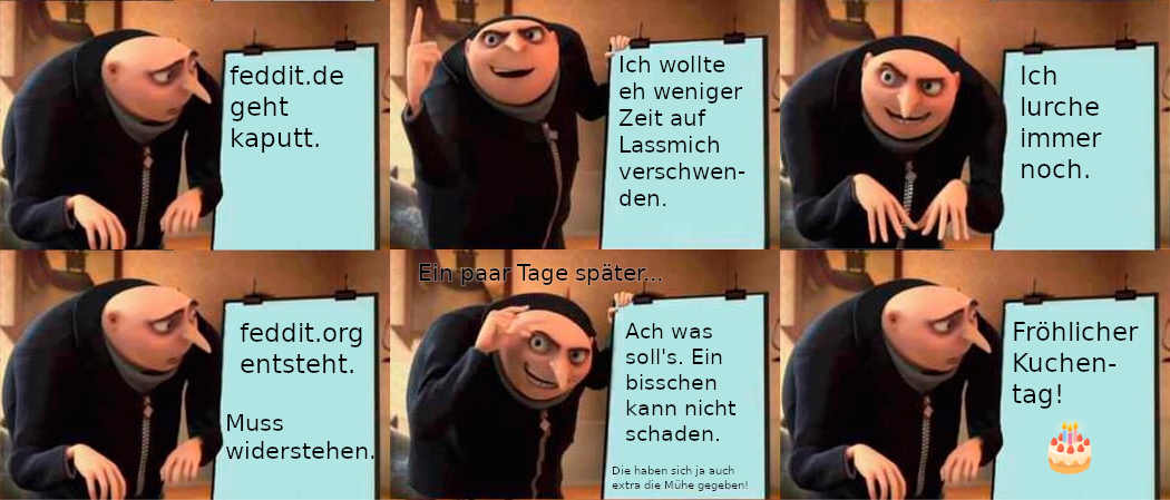 Gru meme. 1/6: *schaut auf Tafel* "feddit.de geht kaputt" 2/6: *Finger nach oben* "Ich wollte eh weniger Zeit auf Lassmich verschwenden." 3/6: *Finger nach unten, Blick nach vorn* "Ich lurche immer noch." 4/6: *schaut auf Tafel* "feddit.org entsteht." "Muss widerstehen." 5/6: oben: "Ein paar Tage später..." *Finger machen Zange* Tafel: "Ach was soll's. Ein bisschen kann nicht schaden." klein: "Die haben sich ja auch extra die Mühe gegeben!" 6/6: *schaut auf Tafel* "Fröhlicher Kuchen-tag!" "🎂"