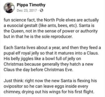 A Facebook post from user Pippa Timothy on December 23rd, 2017: Fun science fact, the North Pole elves are actually a eusocial gestalt (like ants, bees, etc). Santa is the Queen, not in the sense of power of authority but in that he is the sole reproducer. Each Santa lives about a year, and then they feed a pupal elf royal jelly so that it matures into a Claus. His belly jiggles like a bowl full of jelly on Christmas because generally they hatch a new Claus the day before Christmas Eve. Just think: right now the new Santa is flexing his ovipositor so he can leave eggs inside every chimney, drying out his wings for his first flight.