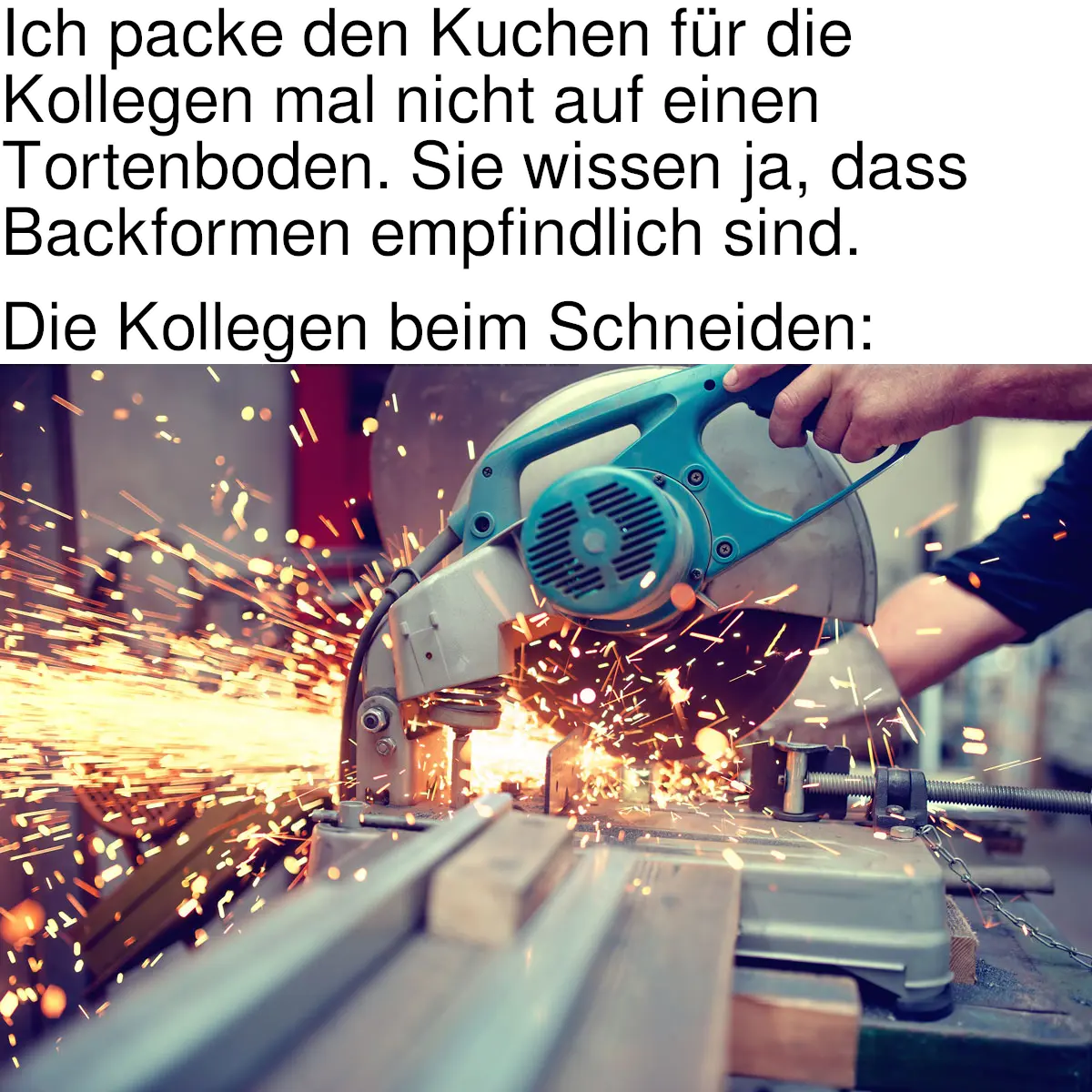 [Meme]. Text: „Ich packe den Kuchen für die Kollegen mal nicht auf einen Tortenboden. Sie wissen ja, dass Backformen empfindlich sind. — Die Kollegen beim Schneiden:“ [Es folgt ein Bild eines Trennschleifers, der Metall schneidet.]