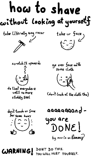 how to shave without looking at yourself: take literally aby razor, take ur face, scratch it upwards against ur face until all thstubbly feels disappear, go over face with some cloth (dobt look at the cloth tho)... finally, dont touch ur face for some hours and you are done! WARNING: dont do this, you will hurt yourself