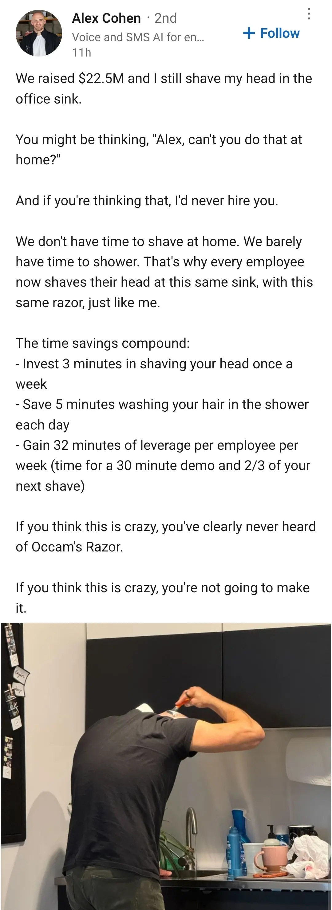 LinkedIn post by Alex Cohen. The text is as follows:

"We raised $22.5M and I still shave my head in the office sink.

You might be thinking, "Alex, can't you do that at home?"

And if you're thinking that, I'd never hire you.

We don't have time to shave at home. We barely have time to shower. That's why every employee now shaves their head at this same sink, with this same razor, just like me.

The time savings compound:
- Invest 3 minutes in shaving your head once a week
- Save 5 minutes washing your hair in the shower each day
- Gain 32 minutes of leverage per employee per week (time for a 30 minute demo and 2/3 of your next shave)

If you think this is crazy, you've clearly never heard of Occam's Razor.

If you think this is crazy, you're not going to make it."

below there is a picture of a guy shaving his head in front of a sink with a hand razor