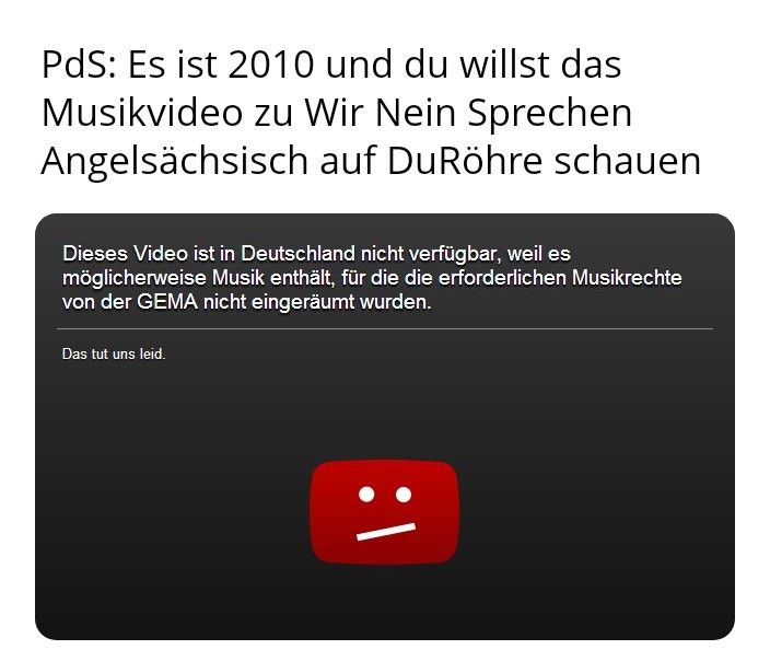MichMich mit dem ObenText: PdS: Es ist 2010 und du willst das Musikvideo zu Wir Nein Sprechen Angelsächsisch auf DuRöhre schauen
UntenText auf typischer 2010er DuRöhre-Kachel: Dieses Video ist in Deutschland nicht verfügbar, weil es möglicherweise Musik enthält, für die die erforderlichen Musikrechte von der GEMA nicht eingeräumt wurden. Das tut uns leid.
Darunter ein rotes DuRöhre-Symbol mit traurigem Smilei