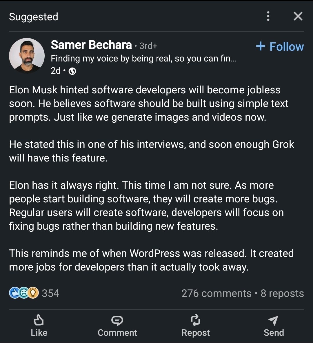 Samer Bechara 3rd+Finding my voice by being real, so you can fin...2dElon Musk hinted software developers will become jobless soon. He believes software should be built using simple text prompts. Just like we generate images and videos now.He stated this in one of his interviews, and soon enough Grok will have this feature.Elon has it always right. This time I am not sure. As more people start building software, they will create more bugs. Regular users will create software, developers will focus on fixing bugs rather than building new features.This reminds me of when WordPress was released. It created more jobs for developers than it actually took away.